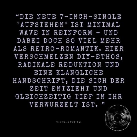 "DIE NEUE 7-INCH-SINGLE
"AUFSTEHEN" IST MINIMAL WAVE IN REINFORM - UND DABEI DOCH SO VIEL MEHR ALS RETRO-ROMANTIK. HIER VERSCHMELZEN DIY-ETHOS, RADIKALE REDUKTION UND EINE KLANGLICHE HANDSCHRIFT, DIE SICH DER ZEIT ENTZIEHT UND GLEICHZEITIG TIEF IN IHR VERWURZELT IST. "
VINYL - KEKS.EU