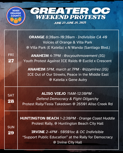 Greater OC Protests This Weekend (June 27-June 29, 2025) 

FRI 6/27 
ORANGE 8:30am-10:30am ·  Indivisible CA 40 
Voices of Orange & Villa Park @ Villa Park Rd x N Wanda Rd 

FRI 6/27 
ANAHEIM 5PM, march at 7PM · @izzymirez (IG) 
ICE Out of Our Streets, Peace in the Middle East 
@ Katella x Gene Autry 

FRI 6/27 
ANAHEIM 4-7PM · @ocyouthmovement on IG 
"Youth Protest Against ICE Raids" @ Euclid x Crescent 

SAT 6/28 
ALISO VIEJO 11AM-12:30PM · Defend Democracy & Fight Oligarchy 
Protest Rally/Tesla Takedown @ 26501 Aliso Creek Rd 

SUN 6/29 
HUNTINGTON BEACH 1-2:30PM · OC Huddle 
Protest Rally, @ Huntington Beach City Hall 

SUN 6/29 
IRVINE 2-4PM · 50501oc & OC Indivisible 
“Support Public Education” at the Rally for Democracy 
@ Irvine City Hall 