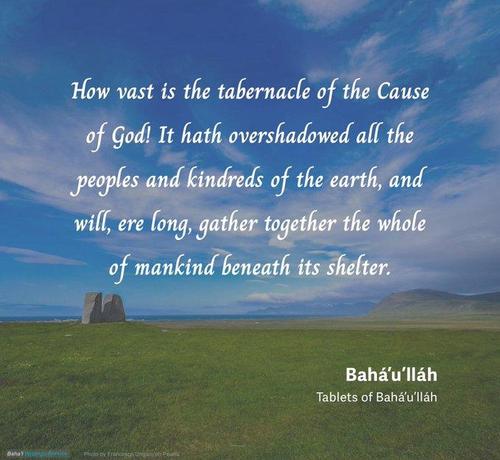 ¡Cuán vasto es el tabernáculo de la Causa de Dios!  Ha cubierto con su sombra a todos los pueblos y linajes de la tierra y dentro de poco reunirá bajo su abrigo a toda la humanidad.

Bahá'u'lláh - La Gloria de Dios
