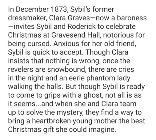 Synopsis to Christmas at Gravesend by Amanda De Wees: In December 1873, Sybil’s former dressmaker, Clara Graves—now a baroness—invites Sybil and Roderick to celebrate Christmas at Gravesend Hall, notorious for being cursed. Anxious for her old friend, Sybil is quick to accept. Though Clara insists that nothing is wrong, once the revelers are snowbound, there are cries in the night and an eerie phantom lady walking the halls. But though Sybil is ready to come to grips with a ghost, not all is as it seems...and when she and Clara team up to solve the mystery, they find a way to bring a heartbroken young mother the best Christmas gift she could imagine.