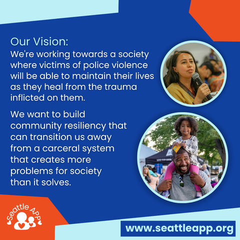 Image description: Image is a blue background with orange and turquoise shapes in each corner. 

Beneath the shapes is the following text “Our Vision: We're working towards a society where victims of police violence will be able to maintain their lives as they heal from the trauma inflicted on them.

We want to build community resiliency that can transition us away from a carceral system that creates more problems for society than it solves.”

Next to the text are two turquoise circles with images inside of them. One circle is of a woman holding a microphone while speaking. The second image is of a man with a small child on his shoulders. 

At the bottom are orange and turquoise shapes in each corner. 

Inside of the orange shape is the Seattle APP logo. 

Inside of the turquoise shape is a smaller blue rectangle with the following text “www.seattleapp.org.”
