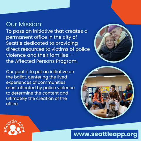 Image description: Image is a blue background with orange and turquoise shapes in each corner. 

Beneath the shapes is the following text “Our Mission: To pass an initiative that creates a permanent office in the city of Seattle dedicated to providing direct resources to victims of police violence and their families -- the Affected Persons Program.

Our goal is to put an initiative on the ballot, centering the lived experiences of communities most affected by police violence to determine the content and ultimately the creation of the office.”

Next to the text are two turquoise circles with images inside of them. One circle is of two people hugging. The second image is of four people sitting in a semi-circle facing each other in conversation. 

At the bottom are orange and turquoise shapes in each corner. 

Inside of the orange shape is the Seattle APP logo. 

Inside of the other shape is a smaller blue rectangle with the following text “www.seattleapp.org.”
