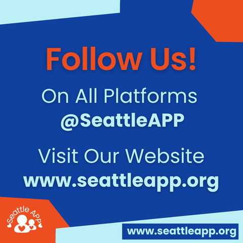 Image description: Image is a blue background with orange and turquoise shapes in each corner. 

Beneath the shapes is the following text: 
“Follow Us! On All Platforms @SeattleAPP

Visit Our Website: www.seattleapp.org”

At the bottom are orange and turquoise shapes in each corner. 

Inside of the orange shape is the Seattle APP logo. 

Inside of the turquoise shape is a smaller blue rectangle with the following text “www.seattleapp.org.”
