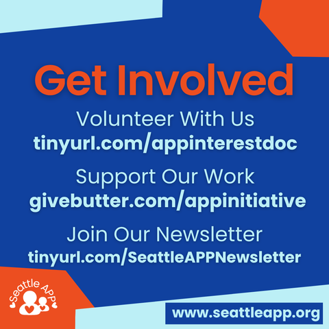 Image description: Image is a blue background with orange and turquoise shapes in each corner. 

Beneath the shapes is the following text: “Get Involved. Volunteer with us: tinyurl.com/appinterestdoc

Support Our Work: givebutter.com/appinitiative

Join Our Newsletter: tinyurl.com/seattleappnewsletter”

At the bottom are orange and turquoise shapes in each corner. 

Inside of the orange shape is the Seattle APP logo. 

Inside of the turquoise shape is a smaller blue rectangle with the following text “www.seattleapp.org.”
