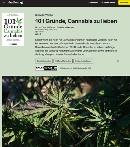 Screenshot 27.06.2025 - Der Freitag - Artikel zum Buch - Hanfpflanzen im Bild und Text zum Buch

Buch der Woche
:
101 Gründe, Cannabis zu lieben
Michael Carus und Dr. med. Franjo Grotenhermen
Softcover (farbig illustriert)

240 Seiten

24,80 €

Selbst wenn Sie noch nie Cannabis konsumiert haben und vielleicht auch nie konsumieren werden, erfahren Sie in diesem Buch, was Menschen am Cannabisrausch attraktiv finden: 101 Gründe, Cannabis zu lieben, vielfältige Aspekte der Wirkung, Kultur und Geschichte von Cannabis sowie Einblicke in die Biografien prominenter Cannabisliebhaber

https://www.freitag.de/produkt-der-woche/buch/101-gruende-cannabis-zu-lieben