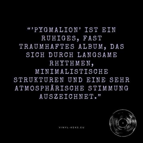 "'PYGMALION' IST EIN RUHIGES, FAST TRAUMHAFTES ALBUM, DAS SICH DURCH LANGSAME RHYTHMEN, MINIMALISTISCHE
STRUKTUREN UND EINE SEHR ATMOSPHÄRISCHE STIMMUNG
AUSZEICHNET."
VINYL- KEKS.EU