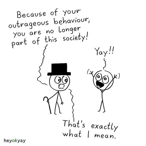 This black-and-white comic by heyokyay features two stick figure characters having a conversation.

On the left, a serious-looking stick figure wearing a top hat and holding a cane says angrily:

“Because of your outrageous behaviour, you are no longer part of this society!”

On the right, the second stick figure responds joyfully with arms raised and a big smile:

“Yay!!”

The stick figure with the hat replies:

“That's exactly what I mean.”

The comic has a minimalistic style with simple line art and expressive faces. The background is plain white.
