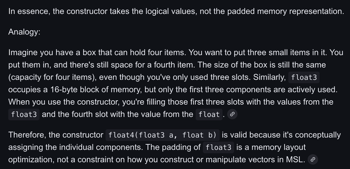 In essence, the constructor takes the logical values, not the padded memory representation.
Analogy:
Imagine you have a box that can hold four items. You want to put three small items in it. You put them in, and there's still space for a fourth item. The size of the box is still the same (capacity for four items), even though you've only used three slots. Similarly, float3 occupies a 16-byte block of memory, but only the first three components are actively used. When you use the constructor, you're filling those first three slots with the values from the float3 and the fourth slot with the value from the float. 
Therefore, the constructor float4(float3 a, float b) is valid because it's conceptually assigning the individual components. The padding of float3 is a memory layout optimization, not a constraint on how you construct or manipulate vectors in MSL. 