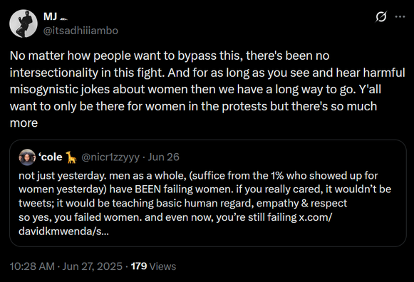 The image shows a screenshot of two tweets on a black background. The first tweet is a quote reply, from the user [@]itsadhiiiambo, reads: "No matter how people want to bypass this, there's been no intersectionality in this fight. And for as long as you see and hear harmful misogynistic jokes about women then we have a long way to go. Y'all want to only be there for women in the protests but there's so much more." The second tweet, from the user [@]nicr1zzyy, reads: "not just yesterday, men as a whole, (suffice from the 1% who showed up for women yesterday) have BEEN failing women. if you really cared, it wouldn't be tweets; it would be teaching basic human regard, empathy & respect so yes, you failed women. and even now, you're still failing x.com/davidkmwenda/s..." The timestamp at the bottom indicates the tweets were posted on June 27, 2025, at 10:28 AM, with 179 views.