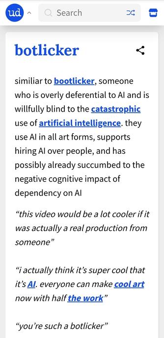 Definition from Urban Diictionary for the newly coined word 'botlicker':
similiar to bootlicker, someone who is overly deferential to AI and is willfully blind to the catastrophic use of artificial intelligence. they use AI in all art forms, supports hiring AI over people, and has possibly already succumbed to the negative cognitive impact of dependency on AI

Used in a sample conversation --
One person says: “This video would be a lot cooler if it was actually a real production from someone”
A…