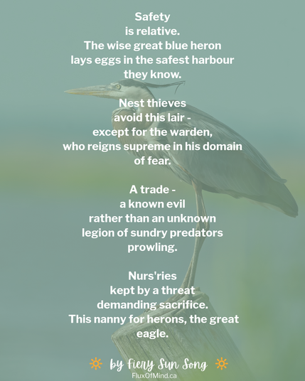 The background is a stock photo of a perched heron, overlaid over mint green. 

The text reads:

Safety
is relative.
The wise great blue heron
lays eggs in the safest harbour
they know.

Nest thieves
avoid this lair -
except for the warden,
who reigns supreme in his domain
of fear.

A trade -
a known evil
rather than an unknown
legion of sundry predators
prowling.

Nurs'ries
kept by a threat
demanding sacrifice.
 This nanny for herons, the great
eagle.

By Fiery Sun Song
Fluxofmind.ca