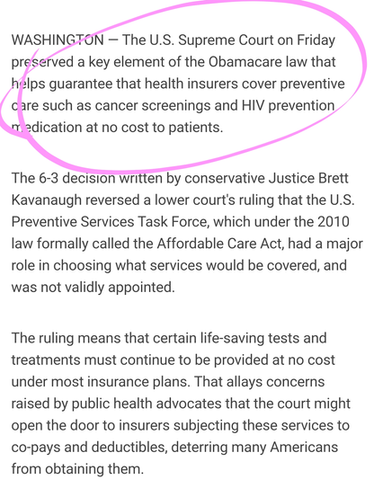 WASHINGTON — The U.S. Supreme Court on Friday preserved a key element of the Obamacare law that helps guarantee that health insurers cover preventive care such as cancer screenings and HIV prevention medication at no cost to patients.

The 6-3 decision written by conservative Justice Brett Kavanaugh reversed a lower court's ruling that the U.S. Preventive Services Task Force, which under the 2010 law formally called the Affordable Care Act, had a major role in choosing what services would be covered, and was not validly appointed.

The ruling means that certain life-saving tests and treatments must continue to be provided at no cost under most insurance plans. That allays concerns raised by public health advocates that the court might open the door to insurers subjecting these services to co-pays and deductibles, deterring many Americans from obtaining them.