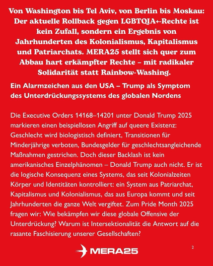 „Von Washington bis Tel Aviv, von Berlin bis Moskau: Der aktuelle Rollback gegen LGBTQIA+-Rechte ist kein Zufall, sondern ein Ergebnis von Jahrhunderten des Kolonialismus, Kapitalismus und Patriarchats. MERA25 stellt sich quer zum Abbau hart erkämpfter Rechte – mit radikaler Solidarität statt Rainbow-Washing.  Ein Alarmzeichen aus den USA – Trump als Symptom des Unterdrückungssystems des globalen Nordens  Die Executive Orders 14168–14201 unter Donald Trump 2025 markieren einen beispiellosen Angriff auf queere Existenz: Geschlecht wird biologistisch definiert, Transitionen für Minderjährige verboten, Bundesgelder für geschlechts- angleichende Maßnahmen gestrichen. Doch dieser Backlash ist kein amerikanisches Einzelphänomen – Donald Trump auch nicht. Er ist die logische Konsequenz eines Systems, das seit Kolonialzeiten Körper und Identitäten kontrolliert: ein System aus Patriarchat, Kapitalismus und Kolonialismus, das aus Europa kommt und seit Jahrhunderten die ganze Welt vergiftet. Zum Pride Month 2025 fragen wir: Wie bekämpfen wir diese globale Offensive der Unterdrückung? Warum ist Intersektionalität die Antwort auf die rasante Faschisierung unserer Gesellschaften?  [unten mittig:] MERA25 [unten rechts:] 2