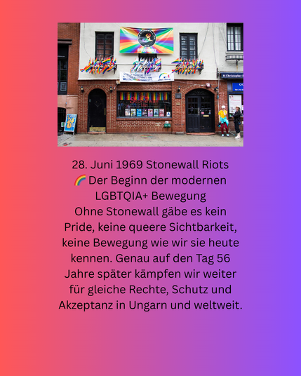 Bild vom Stonewall Inn mit regenbogenfarbener Deko und dem Text: 28. Juni 1969 Stonewall Riots Der Beginn der modernen LGBTQIA+ Bewegung Ohne Stonewall gäbe es kein Pride, keine queere Sichtbarkeit, keine Bewegung wie wir sie heute kennen. Genau auf den Tag 56 Jahre später kämpfen wir weiter für gleiche Rechte, Schutz und Akzeptanz in Ungarn und weltweit.“ von 2 Personen und Text „SIMSIMIH ANTOFL Kor 正 #1Criephur ធនងាន MIEHD 28. Juni 1969 Stonewall Riots Der Beginn der modernen LGBTQIA+ Bewegung Ohne Stonewall gäbe es kein Pride, keine queere Sichtbarkeit, keine Bewegung wie wir sie heute kennen. Genau auf den Tag 56 Jahre später kämpfen wir weiter für gleiche Rechte, Schutz und Akzeptanz in Ungarn und weltweit.“