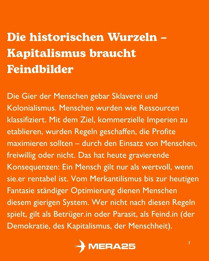 „Die historischen Wurzeln – Kapitalismus braucht Feindbilder  Die Gier der Menschen gebar Sklaverei und Kolonialismus. Menschen wurden wie Ressourcen klassifiziert. Mit dem Ziel, kommerzielle Imperien zu etablieren, wurden Regeln geschaffen, die Profite maximieren sollten – durch den Einsatz von Menschen, freiwillig oder nicht. Das hat heute gravierende Konsequenzen: Ein Mensch gilt nur als wertvoll, wenn sie.er rentabel ist. Vom Merkantilismus bis zur heutigen Fantasie ständiger Optimierung dienen Menschen diesem gierigen System. Wer nicht nach diesen Regeln spielt, gilt als Betrüger.in oder Parasit, als Feind.in (der Demokratie, des Kapitalismus, der Menschheit).“  Unten mittig steht das weiße MERA25-Logo, unten rechts die Seitenzahl „3“.