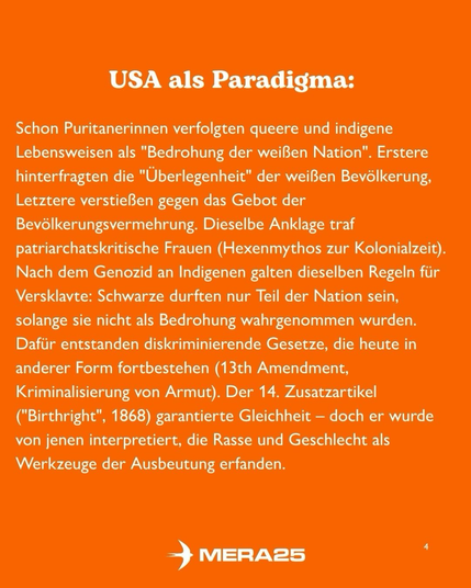 „USA als Paradigma:“  Darunter Fließtext in weißer Schrift:  „Schon Puritanerinnen verfolgten queere und indigene Lebensweisen als ‚Bedrohung der weißen Nation‘. Erstere hinterfragten die ‚Überlegenheit‘ der weißen Bevölkerung, Letztere verstießen gegen das Gebot der Bevölkerungsvermehrung. Dieselbe Anklage traf patriarchatskritische Frauen (Hexenmythos zur Kolonialzeit). Nach dem Genozid an Indigenen galten dieselben Regeln für Versklavte: Schwarze durften nur Teil der Nation sein, solange sie nicht als Bedrohung wahrgenommen wurden. Dafür entstanden diskriminierende Gesetze, die heute in anderer Form fortbestehen (13th Amendment, Kriminalisierung von Armut). Der 14. Zusatzartikel (‘Birthright’, 1868) garantierte Gleichheit – doch er wurde von jenen interpretiert, die Rasse und Geschlecht als Werkzeuge der Ausbeutung erfanden.“  Unten in der Mitte ist das weiße MERA25-Logo platziert, unten rechts steht die Seitenzahl „4“.