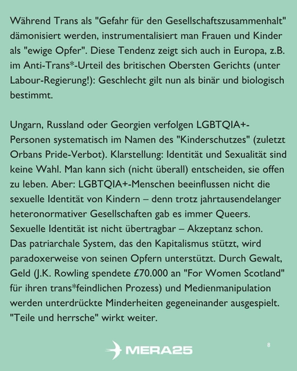 Hintergrund in hellem Grün, darauf schwarzer Fließtext in zwei Absätzen:  Erster Absatz: „Während Trans als ‚Gefahr für den Gesellschaftszusammenhalt‘ dämonisiert werden, instrumentalisiert man Frauen und Kinder als ‚ewige Opfer‘. Diese Tendenz zeigt sich auch in Europa, z. B. im Anti-Trans*-Urteil des britischen Obersten Gerichts (unter Labour-Regierung!): Geschlecht gilt nun als binär und biologisch bestimmt.“  Zweiter Absatz: „Ungarn, Russland oder Georgien verfolgen LGBTQIA+-Personen systematisch im Namen des ‚Kinderschutzes‘ (zuletzt Orbans Pride-Verbot). Klarstellung: Identität und Sexualität sind keine Wahl. Man kann sich (nicht überall) entscheiden, sie offen zu leben. Aber: LGBTQIA+-Menschen beeinflussen nicht die sexuelle Identität von Kindern – denn trotz jahrtausendelanger heteronormativer Gesellschaften gab es immer Queers. Sexuelle Identität ist nicht übertragbar – Akzeptanz schon. Das patriarchale System, das den Kapitalismus stützt, wird paradox von seinen Opfern unterstützt. Durch Gewalt, Geld (J.K. Rowling spendete £ 70 000 an ‚For Women Scotland‘ für ihren trans*feindlichen Prozess) und Medienmanipulation werden unterdrückte Minderheiten gegeneinander ausgespielt. ‚Teile und herrsche‘ wirkt weiter.“  Unten mittig ist das weiße MERA25-Logo platziert, unten rechts steht die Seitenzahl „8“.