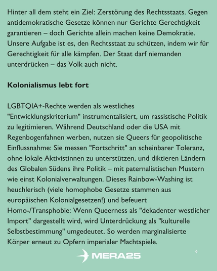 Hellgrüner Hintergrund, schwarzer Fließtext in zwei Abschnitten:  Erster Abschnitt: „Hinter all dem steht ein Ziel: Zerstörung des Rechtsstaats. Gegen antidemokratische Gesetze können nur Gerichte Gerechtigkeit garantieren – doch Gerichte allein machen keine Demokratie. Unsere Aufgabe ist es, den Rechtsstaat zu schützen, indem wir für Gerechtigkeit für alle kämpfen. Der Staat darf niemanden unterdrücken – das Volk auch nicht.“  Zweiter Abschnitt (Überschrift und Text): „Kolonialismus lebt fort“ „LGBTQIA+-Rechte werden als westliches ‚Entwicklungskriterium‘ instrumentalisiert, um rassistische Politik zu legitimieren. Während Deutschland oder die USA mit Regenbogen­fahnen werben, nutzen sie Queers für geopolitische Einflussnahme: Sie messen ‚Fortschritt‘ an scheinbarer Toleranz, ohne lokale Aktivist:innen zu unterstützen, und diktieren Ländern des Globalen Südens ihre Politik – mit paternalistischen Mustern wie einst Kolonialverwaltungen. Dieses Rainbow-Washing ist heuchlerisch (viele homophobe Gesetze stammen aus europäischen Kolonialgesetzen!) und befeuert Homo-/Transphobie: Wenn Queerness als ‚dekadenter westlicher Import‘ dargestellt wird, wird Unterdrückung als ‚kulturelle Selbstbestimmung‘ umgedeutet. So werden marginalisierte Körper erneut zu Opfern imperialer Machtspiele.“  Unten mittig ist das weiße MERA25-Logo platziert, unten rechts steht die Seitenzahl „9“.