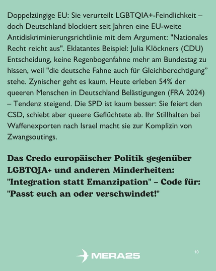 Hellgrüner Hintergrund, schwarzer Fließtext in zwei Abschnitten:  Erster Abschnitt: „Doppelzüngige EU: Sie verurteilt LGBTQIA+-Feindlichkeit – doch Deutschland blockiert seit Jahren eine EU-weite Antidiskriminierungsrichtlinie mit dem Argument: ‚Nationales Recht reicht aus‘. Eklatantes Beispiel: Julia Klöckners (CDU) Entscheidung, keine Regenbogenfahne mehr am Bundestag zu hissen, weil ‚die deutsche Fahne auch für Gleichberechtigung‘ stehe. Zynischer geht es kaum. Heute erleben 54 % der queeren Menschen in Deutschland Belästigungen (FRA 2024) – Tendenz steigend. Die SPD ist kaum besser: Sie feiert den CSD, schiebt aber queere Geflüchtete ab. Ihr Stillhalten bei Waffenexporten nach Israel macht sie zur Komplizin von Zwangsoutings.“  Zweiter Abschnitt (Überschrift und Text): „Das Credo europäischer Politik gegenüber LGBTQIA+ und anderen Minderheiten:“ „‚Integration statt Emanzipation‘ – Code für: ‚Passt euch an oder verschwindet!‘“  Unten in der Mitte ist das weiße MERA25-Logo platziert, unten rechts steht die Seitenzahl „10“.