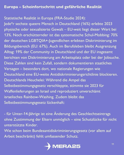 Hellvioletter Hintergrund, oben weiße Überschrift:  „Europa – Scheinfortschritt und gefährliche Realität“  Darunter weißer Fließtext:  „Statistische Realität in Europa (FRA-Studie 2024): Jede*r sechste queere Mensch in Deutschland (16 %) erlebte 2023 physische oder sexualisierte Gewalt – EU-weit liegt dieser Wert bei 13 %. Noch erschütternder ist das systematische Schul-Mobbing: 70 % der deutschen LGBTQIA+-Jugendlichen erlebten Diskriminierung im Bildungsbereich (EU: 67 %). Auch im Berufsleben bleibt Ausgrenzung Alltag: 19 % der Community in Deutschland und der EU insgesamt berichten von Diskriminierung am Arbeitsplatz oder bei der Jobsuche. Diese Zahlen sind kein Zufall, sondern dokumentieren staatliches Versagen – besonders dort, wo nationale Regierungen wie Deutschland eine EU-weite Antidiskriminierungsrichtlinie blockieren. Deutschlands Heuchelei: Während die Ampel das Selbstbestimmungsgesetz verschleppte, stimmte sie 2023 für Waffenlieferungen an Israel und reproduziert unverschämt israelisches Rainbow-Washing. Zudem bleibt das Selbstbestimmungsgesetz lückenhaft:“  Darunter eine weiße Aufzählung: – für Unter-14-Jährige ist eine Änderung des Geschlechtseintrags ohne Zustimmung der Eltern unmöglich – eine Schutzlücke für nicht unterstützte Kinder. – Wie schon beim Bundesantidiskriminierungsgesetz (vor allem auf Arbeit beschränkt) fehlt umfassender Schutz.  Unten mittig ist das weiße MERA25-Logo zu sehen, unten rechts die Seitenzahl „11“.
