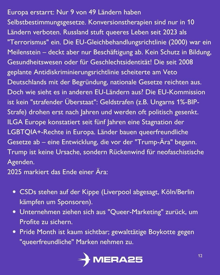 Hintergrund in dunklem Violett, darauf weißer Fließtext:  Überschrift (fett): Europa erstarrt:  Fließtext: Nur 9 von 49 Ländern haben Selbstbestimmungsgesetze. Konversionstherapien sind nur in 10 Ländern verboten. Russland stuft queeres Leben seit 2023 als „Terrorismus“ ein. Die EU-Gleichbehandlungsrichtlinie (2000) war ein Meilenstein – deckt aber nur Beschäftigung ab. Kein Schutz in Bildung, Gesundheitswesen oder für Geschlechtsidentität! Die seit 2008 geplante Antidiskriminierungsrichtlinie scheiterte am Veto Deutschlands mit der Begründung „nationale Gesetze reichen aus“. Doch wie sieht es in anderen EU-Ländern aus? Die EU-Kommission ist kein „strafender Überstaat“: Geldstrafen (z. B. Ungarns 1 %-BIP-Strafe) drohen erst nach Jahren und werden oft politisch gesenkt. ILGA Europe konstatiert seit fünf Jahren eine Stagnation der LGBTQIA+-Rechte in Europa. Länder bauen queerfreundliche Gesetze ab – eine Entwicklung, die vor der „Trump-Ära“ begann. Trump ist keine Ursache, sondern Rückenwind für neofaschistische Agenden. 2025 markiert das Ende einer Ära:  Aufzählung (weiße Kugeln): • CSDs stehen auf der Kippe (Liverpool abgesagt, Köln/Berlin kämpfen um Sponsoren). • Unternehmen ziehen sich aus „Queer-Marketing“ zurück, um Profite zu sichern. • Pride Month ist kaum sichtbar; gewalttätige Boykotte gegen „queerfreundliche“ Marken nehmen zu.  Unten mittig ist das weiße MERA25-Logo zu sehen, unten rechts die Seitenzahl „12“.