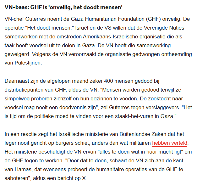 VN-baas: GHF is 'onveilig, het doodt mensen'
VN-chef Guterres noemt de Gaza Humanitarian Foundation (GHF) onveilig. De operatie "Het doodt mensen." Israël en de VS willen dat de Verenigde Naties samenwerken met de omstreden Amerikaans-Israëlische organisatie die als taak heeft voedsel uit te delen in Gaza. De VN heeft die samenwerking geweigerd. Volgens de VN veroorzaakt de organisatie gedwongen ontheemding van Palestijnen.
Daarnaast zijn de afgelopen maand zeker 400 mensen gedood bij distributiepunten van GHF, aldus de VN. "Mensen worden gedood terwijl ze simpelweg proberen zichzelf en hun gezinnen te voeden. De zoektocht naar voedsel mag nooit een doodvonnis zijn", zei Guterres tegen verslaggevers. "Het is tijd om de politieke moed te vinden voor een staakt-het-vuren in Gaza."
In een reactie zegt het Israëlische ministerie van Buitenlandse Zaken dat het leger nooit gericht op burgers schiet, anders dan wat militairen hebben verteld. Het ministerie beschuldigt de VN ervan "alles te doen wat in haar macht ligt" om de GHF tegen te werken. "Door dat te doen, schaart de VN zich aan de kant van Hamas, dat eveneens probeert de humanitaire operaties van de GHF te saboteren", aldus een bericht op X.