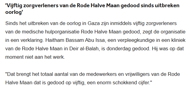 'Vijftig zorgverleners van de Rode Halve Maan gedood sinds uitbreken oorlog'
Sinds het uitbreken van de oorlog in Gaza zijn inmiddels vijftig zorgverleners van de medische hulporganisatie Rode Halve Maan gedood, zegt de organisatie in een verklaring. Haitham Bassam Abu Issa, een verpleegkundige in een kliniek van de Rode Halve Maan in Deir al-Balah, is donderdag gedood. Hij was op dat moment niet aan het werk.
"Dat brengt het totaal aantal van de medewerkers en vrijwilligers van de Rode Halve Maan dat is gedood op vijftig, een enorm schokkend cijfer."
