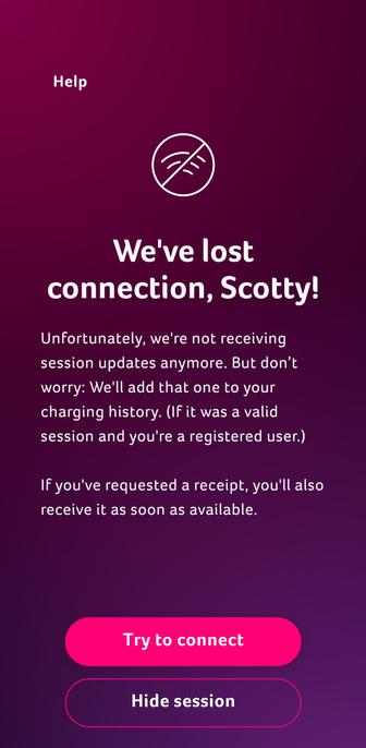 We've lost connection, Scotty!

Unfortunately, we're not receiving
session updates anymore. But don’t
worry: We'll add that one to your
charging history. (If it was a valid
session and you're a registered user.)

If you've requested a receipt, you'll also receive it as soon as available.
