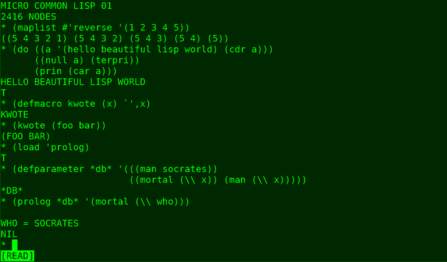 MICRO COMMON LISP 01
2416 NODES

* (maplist #'reverse '(1 2 3 4 5))
((5 4321) (5432) (543) (54) (5))

* (do ((a '(hello beautiful lisp world) (cdr a)))
    ((null a) (terpri))
    (prin (car a)))

HELLO BEAUTIFUL LISP WORLD
T

* (defmacro kwote (x) *',x)
KWOTE

* (kwote (foo bar))
(FOO BAR)

* (load 'prolog)
T

* (defparameter *db*
    '(((man socrates))
     ((mortal (\\ x)) (man (\\ x)))))

* (prolog *db* '(mortal (\\ who)))

WHO = SOCRATES
NIL
