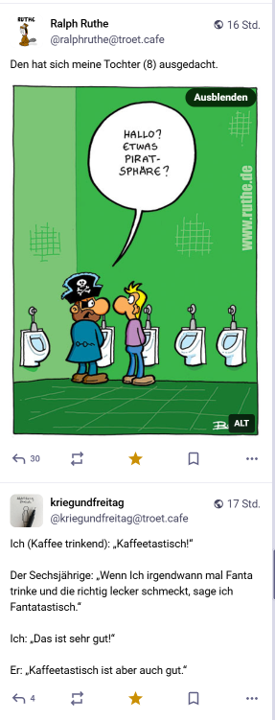 Zwei Tröts untereinander.

Der erste von Ralph Ruthe zeigt einen Cartoon. Ein Pirat am Pissoir sagt zu seinem Nebenmann: "Hallo? Etwas Piratsphäre?"
Dazu schreibt Ralph Ruthe: "Den hat sich mein Tocher (8) ausgedacht."

Darunter ein Tröt von KriegundFreitag:

"Ich (Kaffee trinkend): 'Kaffeetastisch!'
Der Sechsjährige: 'Wenn Ich irgendwann mal Fanta trinke und die richtig lecker schmeckt, sage ich Fantatastisch.'
Ich: 'Das ist sehr gut!'
Er: 'Kaffeetastisch ist aber auch gut.'"