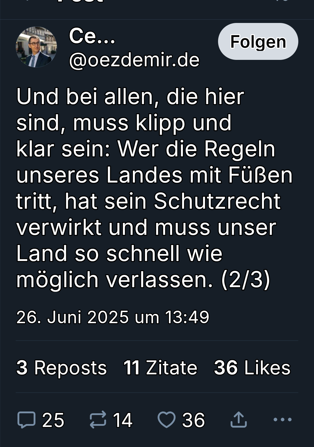 Und bei allen, die hier sind ( er meint Menschen mit migrationsgeschichte) muss klipp und klar sein: wer die Regeln unseres Landes mit Füßen tritt, hat sein schutzrecht verwirkt und muss unser Land so schnell wie möglich verlassen"
Cem Özdemir auf bluesky Und bei allen, die hier sind ( er meint Menschen mit migrationsgeschichte) muss klipp und klar sein: wer die Regeln unseres Landes mit Füßen tritt, hat sein schutzrecht verwirkt und muss unser Land so schnell wie möglich verlassen"
Cem Özdemir auf bluesky