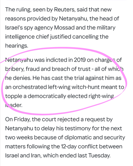 The ruling, seen by Reuters, said that new reasons provided by Netanyahu, the head of Israel's spy agency Mossad and the military intelligence chief justified cancelling the hearings.

Netanyahu was indicted in 2019 on charges of bribery, fraud and breach of trust - all of which he denies. He has cast the trial against him as an orchestrated left-wing witch-hunt meant to topple a democratically elected right-wing leader.

On Friday, the court rejected a request by Netanyahu to delay his testimony for the next two weeks because of diplomatic and security matters following the 12-day conflict between Israel and Iran, which ended last Tuesday.