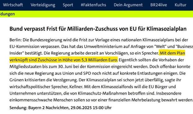 Wirtschaft
dungen
Verteidigung
Sport
#Faktenfuchs
Dein Argument
BR24live
Kultur
Bund verpasst Frist für Milliarden-Zuschuss von EU für Klimasozialplan
Berlin: Die Bundesregierung wird die Frist zur Vorlage eines nationalen Klimasozialplans bei der EU-Kommission verpassen. Das hat das Umweltministerium auf Anfrage von "Welt" und "Busines:
Insider" bestätigt. Die Regierung arbeite derzeit an Vorschlägen, so ein Sprecher. Mit dem Plan verknüpft sind Zuschüsse in Höhe von 5,3 Milliarden Euro. Eigentlich sollten die Vorhaben der Mitgliedsstaaten bis zum 30. Juni bei der Kommission eingereicht werden. Doch offenbar konnte sich die neue Regierung aus Union und SPD noch nicht auf konkrete Entlastungen einigen. Die Grünen kritisierten die Verzögerung. Der Klimasozialplan sei schon jetzt überfällig, sagte ihr wirtschaftspolitischer Sprecher, Kellner. Mit dem Klimasozialfonds will die EU Bürger und Unternehmen unterstützen. die von Klimaschutz-Maßnahmen betroffen sind. Insbesondere einkommensschwache Menschen sollen so vor einer finanziellen Mehrbelastung bewahrt werden
Sendung: Bayern 2 Nachrichten, 29.06.2025 15:00 Uhr