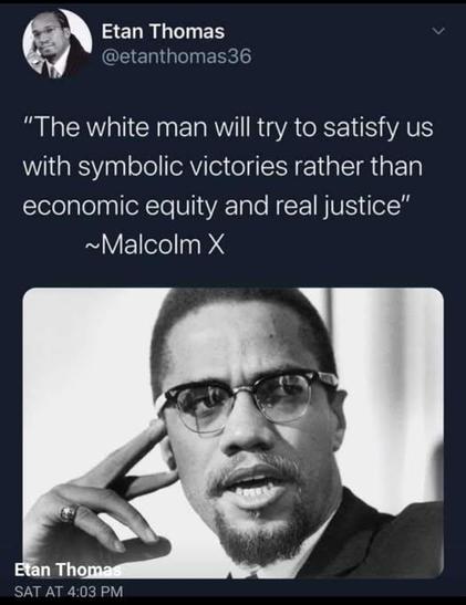"The white man will try to to satisfy us with symbolic victories rather than economic equity and real justice" ~Malcolm X