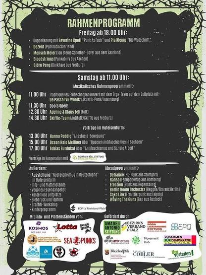 Rahmenprogramm Freitag ab 18:00
Doppellesung mit Severine Kpoti "Punk As Fuck" und Pia Klemp "Die Wutschrift"
DeZent (Punkrock/Saarland)
Mensch Meier (Ton Steine Scherben-Cover aus dem Saarland)
Bloodstrings (Punkability aus Aachen)
Björn Peng (DarkRave aus Freiburg)

Samstag ab 11:00
Musikalisches Rahmenprogramm: 
11:00: Traditionelles Frühschoppen mit dem Orga-team auf dem Zeltplatz mit De Pascal Vu Wooltz (Akustik-Punk/Luxemburg)
11:30: Doors Open!
12:30: Adeline & Klaus Zeh (Folk)
14:30: (Skiffle-Team (AntiFolk/Skiffle aus Freiburg)
Vorträge im Hufeisenturm
13:00: Hanna Poddig "Anastasia Bewegung "
15:00: Ocean Hate Meißner über "Queeren Antifaschismus in Sachsen"
17:00: Tobias Burdukat über "Antifaschismus und Soziale Arbeit"

Vorträge in Kooperation mit der Heinrich-Böll-Stiftung 

Außerdem: 
Ausstellung "Neofaschismus in Deutschland" im Hufeisenturm
Info- und Plattenstände
Veganes Essensangebot
kostenlose Zeltplätze
Siebdruck und Töpfern
Graffiti-Workshop
Kinderprogramm

Abendprogramm it
Defiance (HC-Punk aus Stuttgart)
Rahsa (Femipöbelrap aus Hamburg)
Berlin Boom Orchestra (Regea/Ska aus Berlin)
Soko Linx (Ermittlerpunk aus Leipzig)
Waving The Guns (Rap aus Rostock)

Mit Info- und Plattenständen von 
Kosmos 
Lotta 
Raccone Records
Saarbucks vegan
Sea punks
Sea-watch.org 
[3x nicht erkennbar]

Gefördert durch 
Amadeu Antonio Stiftung 
Bezirksverband Pfalz
Rosa Luxemburg Stiftung 
Lotto Stiftung 
Land Rheinland-Pfalz
Cobler
EPQ
Zusammen füür Demorkatie
Umverteilen!