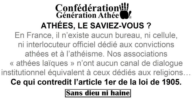 ATHÉES, LE SAVIEZ-VOUS ?
En France, il n’existe aucun bureau, ni cellule, ni interlocuteur officiel dédié aux convictions athées et à l’athéisme. Nos associations « athées laïques » n’ont aucun canal de dialogue institutionnel équivalent à ceux dédiés aux religions… ce qui contredit l’article 1er de la loi de 1905.
