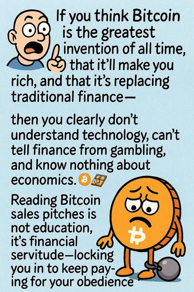 If you think Bitcoin is the greatest invention ever, that it’ll make you rich, and that it’s replacing traditional finance—
then you clearly don’t understand technology, can’t tell finance from gambling, and know nothing about economics.
Reading Bitcoin sales pitches isn’t learning, it’s financial servitude—paying for your obedience token in the hope it moonwalks. 🪙🪤