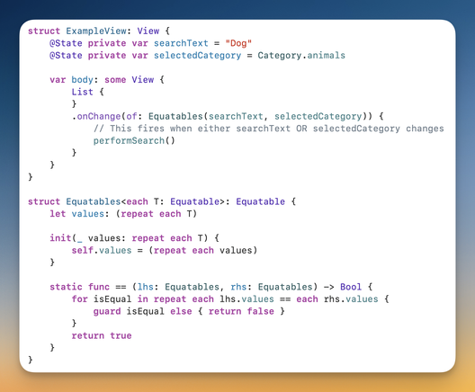 Screenshot of code:

struct ExampleView: View {
    @State private var searchText = "Dog"
    @State private var selectedCategory = Category.animals

    var body: some View {
        List {
        }
        .onChange(of: Equatables(searchText, selectedCategory)) {
            // This fires when either searchText OR selectedCategory changes
            performSearch()
        }
    }
}

struct Equatables<each T: Equatable>: Equatable {
    let values: (repeat each T)

    init(_ values: repeat each T) {
        self.values = (repeat each values)
    }

    static func == (lhs: Equatables, rhs: Equatables) -> Bool {
        for isEqual in repeat each lhs.values == each rhs.values {
            guard isEqual else { return false }
        }
        return true
    }
}