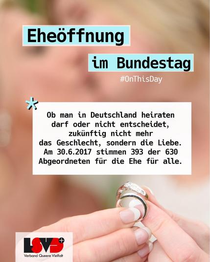 Bild: Ein Ehepaar hält Eheringe in die Kamera
Text:
On This Day: Eheöffnung im Bundestag
Ob man in Deutschland heiraten darf oder nicht entscheidet, zukünftig nicht mehr 
das Geschlecht, sondern die Liebe. Am 30.6.2017 stimmen 393 der 630 Abgeordneten für die Ehe für alle.