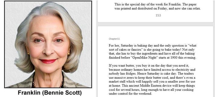 Composite image

A passport style photo of a 60 year old lady with ample bouffant grey hair and bright red lipstick

she has a simple necklace and simple earrings (all gold bead but probably not gold) and is wearing a blouse with pastel autumnal colours

the photo is labelled Franklin (Bennie Scott) 

Book Extract

CopperWolf - Conflicts and Alliances

Chapter 11
The Battle of Puffin Island

This is the special day of the week for Franklin. The paper was printed and distributed on Friday, and now she can relax. For her, Saturday is baking day and the only question is “what sort of cakes or fancies” is she going to bake today! Not only that, she has to buy the ingredients and have all of the baking finished before “OpenMike Night” starts at 1900 this evening. 

If you want butter, you buy it on the day that you need it, because ordinary homes have limited access to electricity and nobody has fridges. Hence Saturday is cake day. The traders use massive zeers to keep their butter cool, and there’s even a market stall which will happily sell you a smaller zeer for use at home. This ancient Middle Eastern device will keep things cool for several hours, long enough to have all your cooking under control for the weekend.

images on social media serve only as visual clues and are not present in the book

“CopperWolf - Conflicts and Alliances” is scheduled for publication later in 2025

copyright © Scott Rochester 2025
