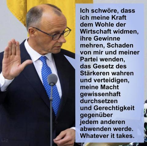Friedrich Merz hebt seine rechte Hand zum Amtseid und spricht:
"Ich schwöre, dass ich meine Kraft dem Wohle der Wirtschaft widmen, ihre Gewinne mehren, Schaden von mir und meiner Partei wenden, das Gesetz des Stärkeren wahren und verteidigen, meine Macht gewissenhaft durchsetzen und Gerechtigkeit gegenüber jedem anderen abwenden werde.
Whatever it takes."
