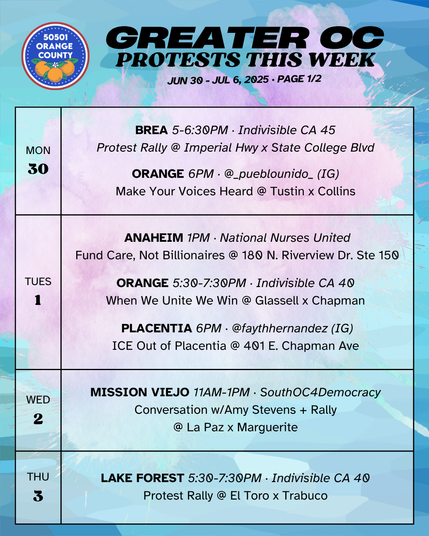 MON 6/30 
BREA 5-6:30PM · Indivisible CA 45 
Protest Rally @ Imperial Hwy x State College Blvd 

MON 6/30 
ORANGE 6PM · @_pueblounido_ (IG) 
Make Your Voices Heard @ Tustin x Collins 

TUES 7/1 
ANAHEIM 1PM · National Nurses United 
Fund Care, Not Billionaires @ 180 N. Riverview Dr. Ste 150 

TUES 7/1 
ORANGE 5:30-7:30PM · Indivisible CA 40 
When We Unite We Win @ Glassell x Chapman 

TUES 7/1 
PLACENTIA 6PM · @faythhernandez (IG) 
ICE Out of Placentia @ 401 E. Chapman Ave 

WED 7/2 
MISSION VIEJO 11AM-1PM · SouthOC4Democracy 
Conversation w/Amy Stevens + Rally @ La Paz x Marguerite 

THURS 7/3 
LAKE FOREST 5:30-7:30PM · Indivisible CA 40 
Protest Rally @ El Toro x Trabuco 