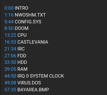 0:00 INTRO
1:16 NWOSHM.TXT
5:44 CONFIG.SYS
8:50 DOOM
13:22 CPU
16:53 CASTLEVANIA
21:34 IRC
27:06 FDD
33:50 HDD
39:05 RAM
44:50 IRQ 0 SYSTEM CLOCK
49:08 VIRUS.DOS
57:35 BAYAREA.BMP
