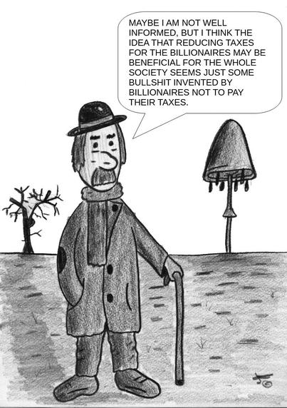 The cartoon is a black-and-white pencil drawing. It features an older man standing outdoors in a barren, minimal landscape. The man appears to be a bit ragged but dignified. He is wearing a long overcoat with patches on the elbows, a scarf, a bowler hat, and worn shoes. He leans on a cane, suggesting he may be elderly or infirm.
His expression looks serious and thoughtful. There are two trees in the background—one leafless and another that resembles a mushroom or has an odd shape, adding a surreal element to the scene.
A speech bubble coming from the man contains the following text:
    "Maybe I am not well informed, but I think the idea that reducing taxes for the billionaires may be beneficial for the whole society seems just some bullshit invented by billionaires not to pay their taxes."