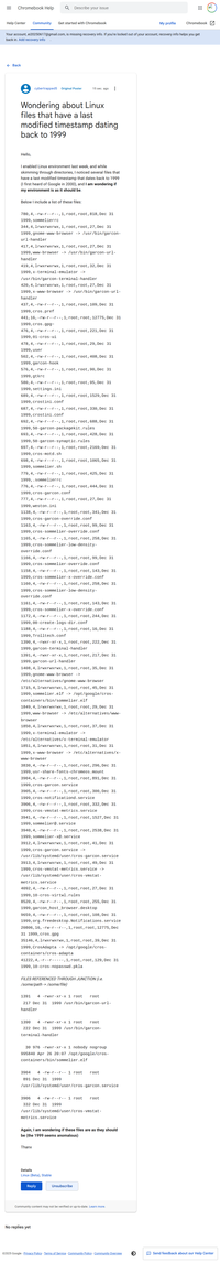 Wondering about Linux files that have a last modified timestamp dating back to 1999: https://support.google.com/chromebook/thread/354146573

I enabled Linux environment last week, and while skimming through directories, I noticed several files that have a last modified timestamp that dates back to 1999 (I first heard of Google in 2000), and I am wondering if my environment is as it should be.

Below I include a list of these files:

780,4,-rw-r--r--,1,root,root,818,Dec 31 1999,sommelierrc
...
437,4,-rw-r--r--,1,root,root,109,Dec 31 1999,cros.pref
441,16,-rw-r--r--,1,root,root,12775,Dec 31 1999,cros.gpg~
476,4,-rw-r--r--,1,root,root,221,Dec 31 1999,01-cros-ui
478,4,-rw-r--r--,1,root,root,29,Dec 31 1999,user
502,4,-rw-r--r--,1,root,root,408,Dec 31 1999,garcon-hook
576,4,-rw-r--r--,1,root,root,90,Dec 31 1999,gtkrc
580,4,-rw-r--r--,1,root,root,95,Dec 31 1999,settings.ini
689,4,-rw-r--r--,1,root,root,1529,Dec 31 1999,crostini.conf
687,4,-rw-r--r--,1,root,root,330,Dec 31 1999,crostini.conf
692,4,-rw-r--r--,1,root,root,688,Dec 31 1999,50-garcon-packagekit.rules
693,4,-rw-r--r--,1,root,root,428,Dec 31 1999,50-garcon-synaptic.rules
697,4,-rw-r--r--,1,root,root,2169,Dec 31 1999,cros-motd.sh
698,4,-rw-r--r--,1,root,root,1065,Dec 31 1999,sommelier.sh
779,4,-rw-r--r--,1,root,root,425,Dec 31 1999,.sommelierrc
776,4,-rw-r--r--,1,root,root,444,Dec 31 1999,cros-garcon.conf
777,4,-rw-r--r--,1,root,root,27,Dec 31 1999,weston.ini
...

