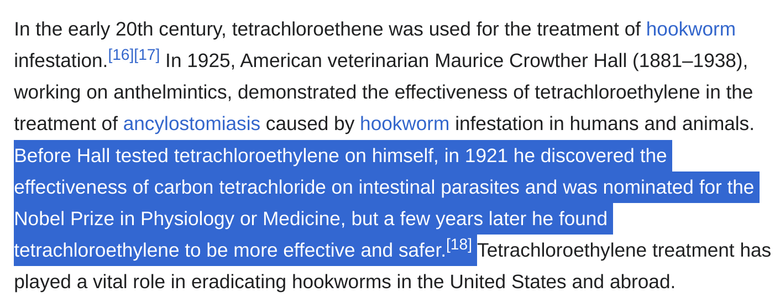 In the early 20th century, tetrachloroethene was used for the treatment of hookworm infestation.[16][17] In 1925, American veterinarian Maurice Crowther Hall (1881–1938), working on anthelmintics, demonstrated the effectiveness of tetrachloroethylene in the treatment of ancylostomiasis caused by hookworm infestation in humans and animals. Before Hall tested tetrachloroethylene on himself, in 1921 he discovered the effectiveness of carbon tetrachloride on intestinal parasites and was nominated f…