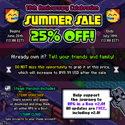 RPG in a Box is 25% off from June 26th to July 10th, celebrating its 10 year anniversary! Already own it? Tell your friends and family! DO NOT miss this opportunity to grab it at this price, which will increase to $49.99 USD after the sale.

Steam Version Includes:
STEAM WORKSHOP: Share assets and games or download and play them, all within RPG in a Box!
STEAM/CLOUD: Sync projects to your Steam account!

Help support the journey to RPG in a Box v2.0! All updates are FREE, including v2.0!