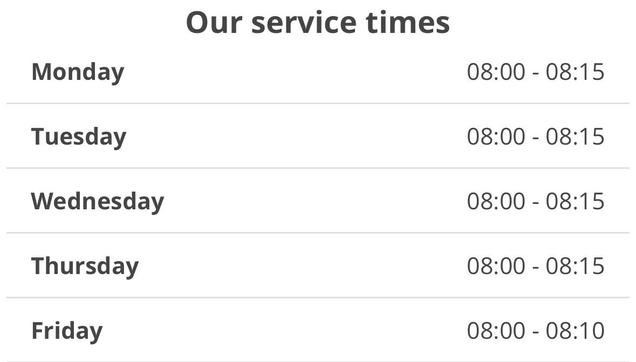 Screen shot reading:

Our service times
Monday 08:00 - 08:15
Tuesday 08:00 - 08:15
Wednesday 08:00 - 08:15
Thursday 08:00 - 08:15
Friday 08:00 - 08:10