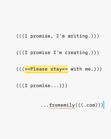 A screenshot within my writing application. The text reads:

"(((I promise, I'm writing.))) 

(((I promise I'm creating.)))

(((Please stay with me.)))

(((I promise...)))

       ...fromemily(((.com)))"

The "Please Stay" is highlighted in yellow.