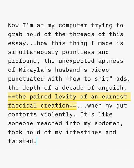 A screenshot of an excerpt from the essay I'm writing, taken within my writing application. The excerpt reads 

"Now I'm at my computer trying to grab hold of the threads of this essay...how this thing I made is simultaneously pointless and profound, the unexpected aptness of Mikayla's husband's video punctuated with "how to shit" ads, the depth of a decade of anguish, the pained levity of an earnest farcical creation...when my gut contorts violently. It's like someone reached into my abdomen, …
